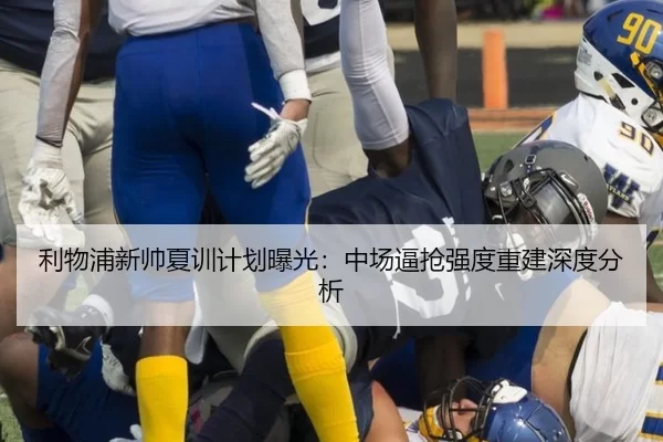 利物浦新帅夏训计划曝光：中场逼抢强度重建深度分析